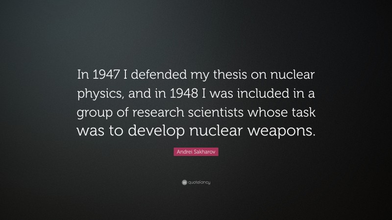 Andrei Sakharov Quote: “In 1947 I defended my thesis on nuclear physics, and in 1948 I was included in a group of research scientists whose task was to develop nuclear weapons.”