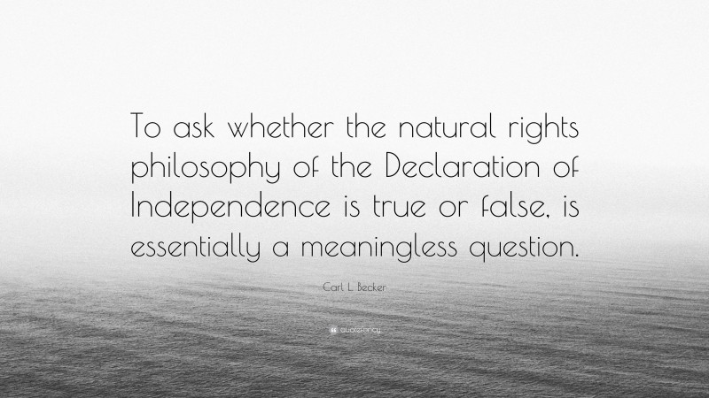 Carl L. Becker Quote: “To ask whether the natural rights philosophy of the Declaration of Independence is true or false, is essentially a meaningless question.”
