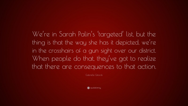 Gabrielle Giffords Quote: “We’re in Sarah Palin’s ‘targeted’ list, but the thing is that the way she has it depicted, we’re in the crosshairs of a gun sight over our district. When people do that, they’ve got to realize that there are consequences to that action.”
