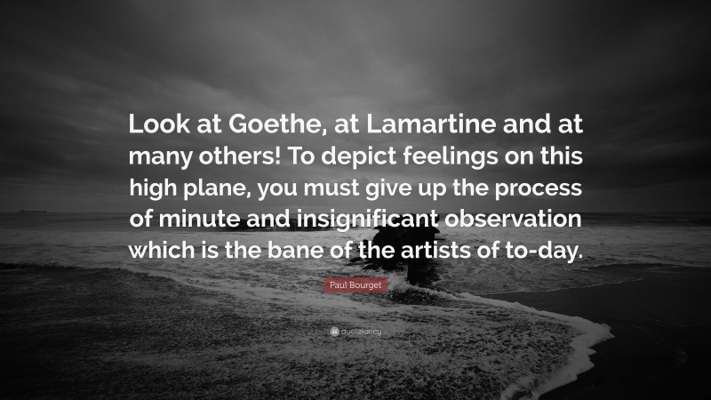 Paul Bourget Quote: “Look at Goethe, at Lamartine and at many others! To depict feelings on this high plane, you must give up the process of minute and insignificant observation which is the bane of the artists of to-day.”