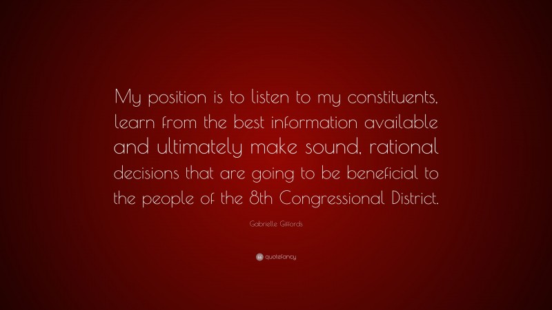 Gabrielle Giffords Quote: “My position is to listen to my constituents, learn from the best information available and ultimately make sound, rational decisions that are going to be beneficial to the people of the 8th Congressional District.”
