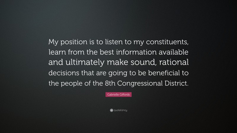 Gabrielle Giffords Quote: “My position is to listen to my constituents, learn from the best information available and ultimately make sound, rational decisions that are going to be beneficial to the people of the 8th Congressional District.”