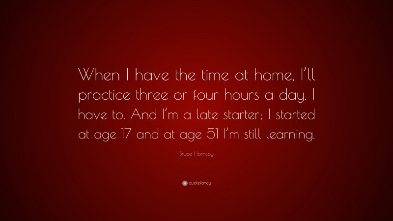 Bruce Hornsby Quote: “When I have the time at home, I’ll practice three or four hours a day. I have to. And I’m a late starter; I started at age 17 and at age 51 I’m still learning.”