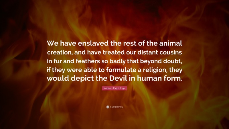 William Ralph Inge Quote: “We have enslaved the rest of the animal creation, and have treated our distant cousins in fur and feathers so badly that beyond doubt, if they were able to formulate a religion, they would depict the Devil in human form.”