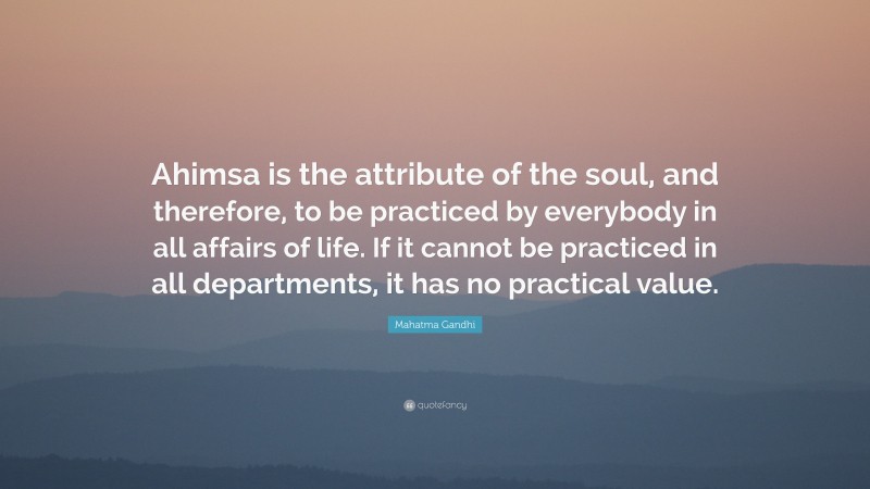 Mahatma Gandhi Quote: “Ahimsa is the attribute of the soul, and therefore, to be practiced by everybody in all affairs of life. If it cannot be practiced in all departments, it has no practical value.”