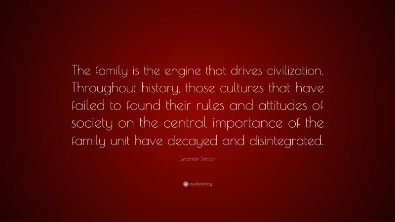Jeremiah Denton Quote: “The family is the engine that drives civilization. Throughout history, those cultures that have failed to found their rules and attitudes of society on the central importance of the family unit have decayed and disintegrated.”