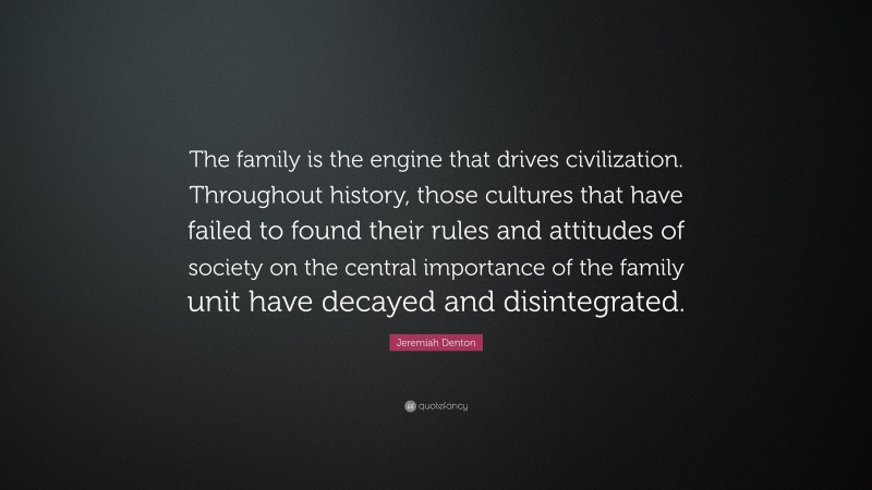 Jeremiah Denton Quote: “The family is the engine that drives civilization. Throughout history, those cultures that have failed to found their rules and attitudes of society on the central importance of the family unit have decayed and disintegrated.”