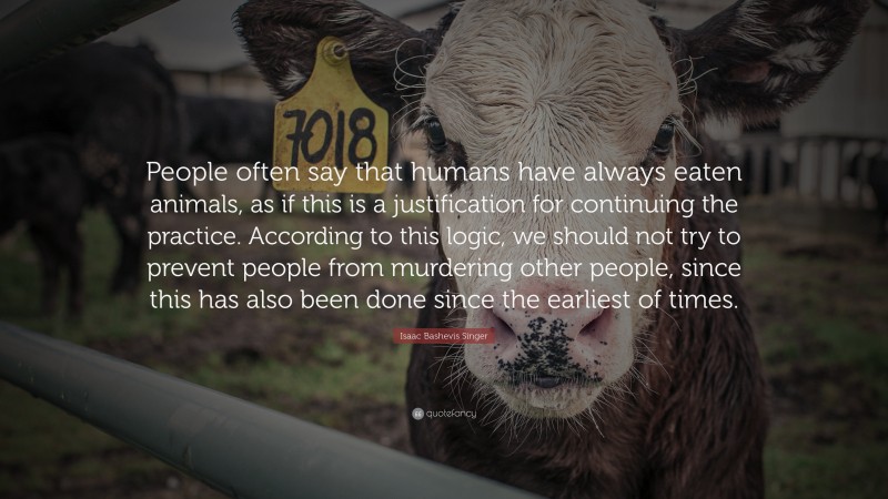 Isaac Bashevis Singer Quote: “People often say that humans have always eaten animals, as if this is a justification for continuing the practice. According to this logic, we should not try to prevent people from murdering other people, since this has also been done since the earliest of times.”