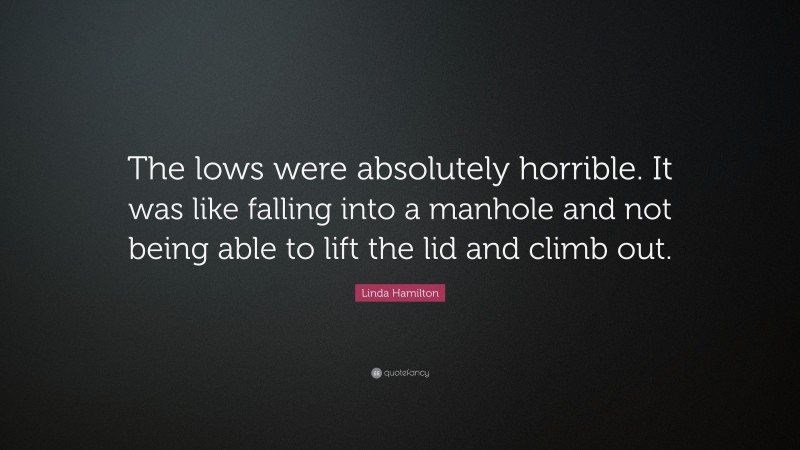 Linda Hamilton Quote: “The lows were absolutely horrible. It was like falling into a manhole and not being able to lift the lid and climb out.”