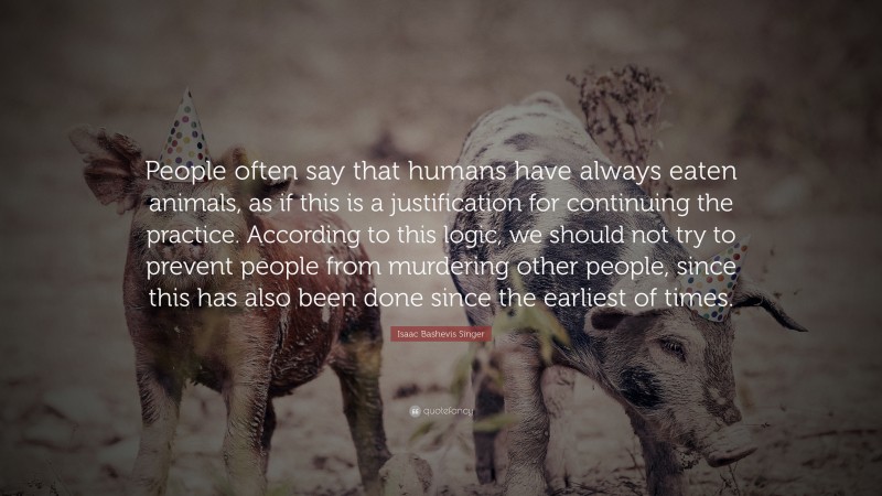 Isaac Bashevis Singer Quote: “People often say that humans have always eaten animals, as if this is a justification for continuing the practice. According to this logic, we should not try to prevent people from murdering other people, since this has also been done since the earliest of times.”