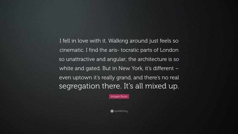 Imogen Poots Quote: “I fell in love with it. Walking around just feels so cinematic. I find the aris- tocratic parts of London so unattractive and angular; the architecture is so white and gated. But in New York, it’s different – even uptown it’s really grand, and there’s no real segregation there. It’s all mixed up.”