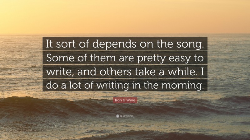 Iron & Wine Quote: “It sort of depends on the song. Some of them are pretty easy to write, and others take a while. I do a lot of writing in the morning.”