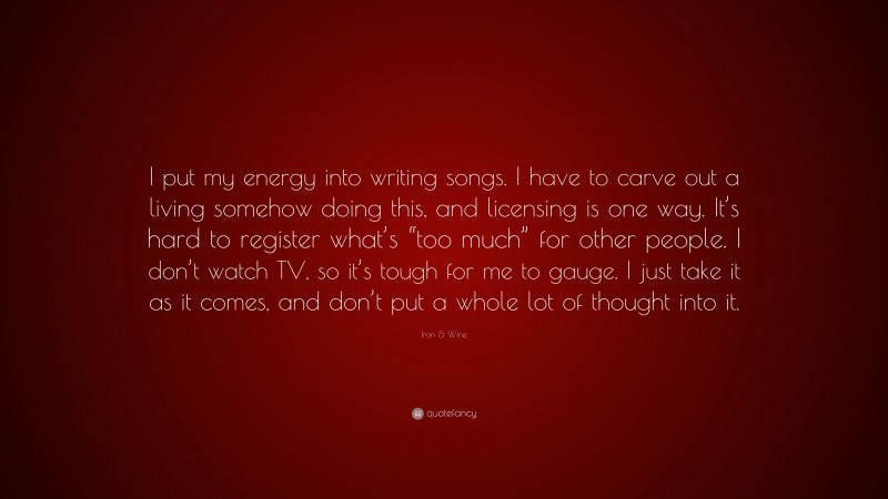 Iron & Wine Quote: “I put my energy into writing songs. I have to carve out a living somehow doing this, and licensing is one way. It’s hard to register what’s “too much” for other people. I don’t watch TV, so it’s tough for me to gauge. I just take it as it comes, and don’t put a whole lot of thought into it.”