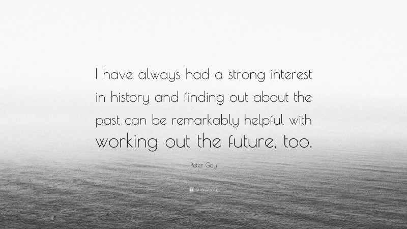 Peter Gay Quote: “I have always had a strong interest in history and finding out about the past can be remarkably helpful with working out the future, too.”
