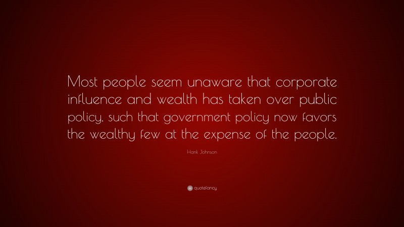 Hank Johnson Quote: “Most people seem unaware that corporate influence and wealth has taken over public policy, such that government policy now favors the wealthy few at the expense of the people.”