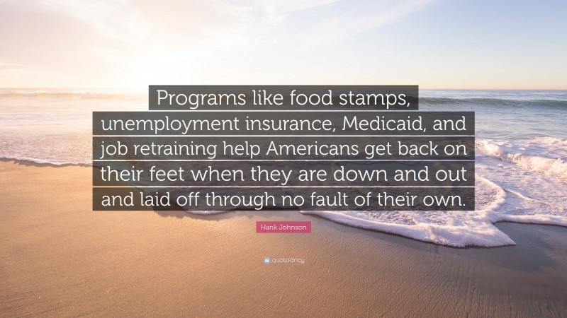 Hank Johnson Quote: “Programs like food stamps, unemployment insurance, Medicaid, and job retraining help Americans get back on their feet when they are down and out and laid off through no fault of their own.”