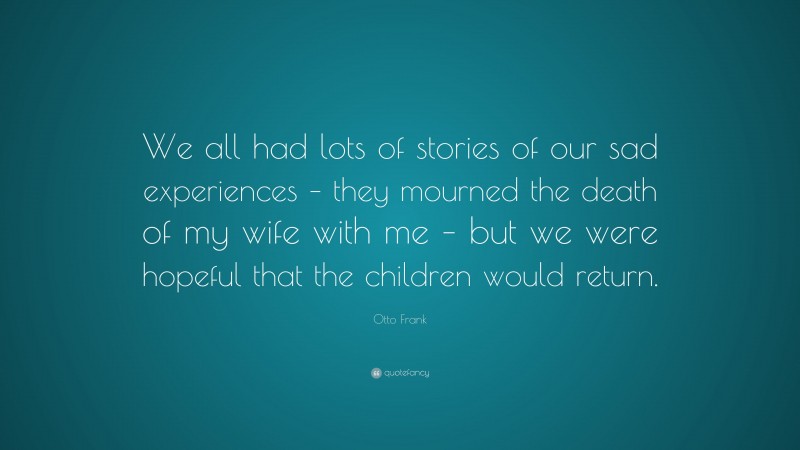 Otto Frank Quote: “We all had lots of stories of our sad experiences – they mourned the death of my wife with me – but we were hopeful that the children would return.”