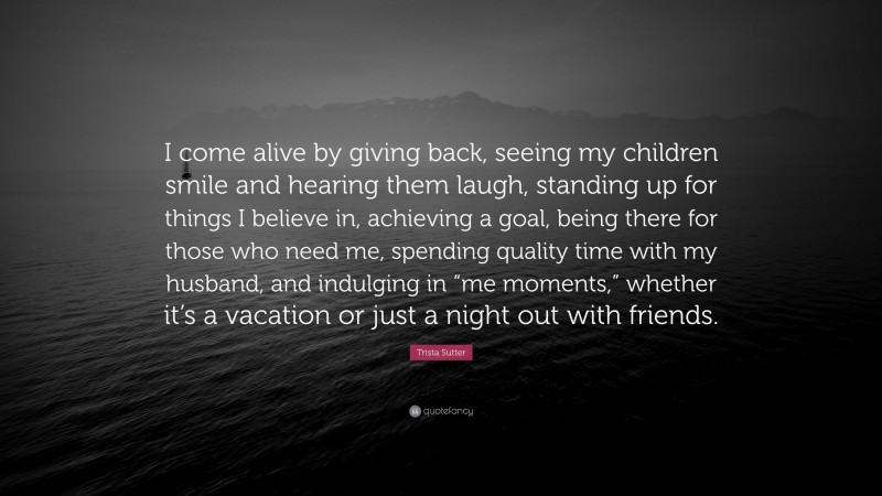 Trista Sutter Quote: “I come alive by giving back, seeing my children smile and hearing them laugh, standing up for things I believe in, achieving a goal, being there for those who need me, spending quality time with my husband, and indulging in “me moments,” whether it’s a vacation or just a night out with friends.”