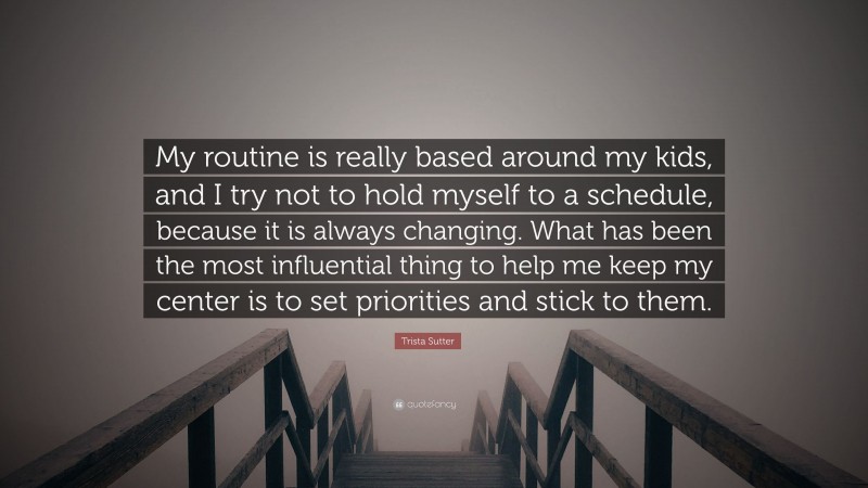 Trista Sutter Quote: “My routine is really based around my kids, and I try not to hold myself to a schedule, because it is always changing. What has been the most influential thing to help me keep my center is to set priorities and stick to them.”