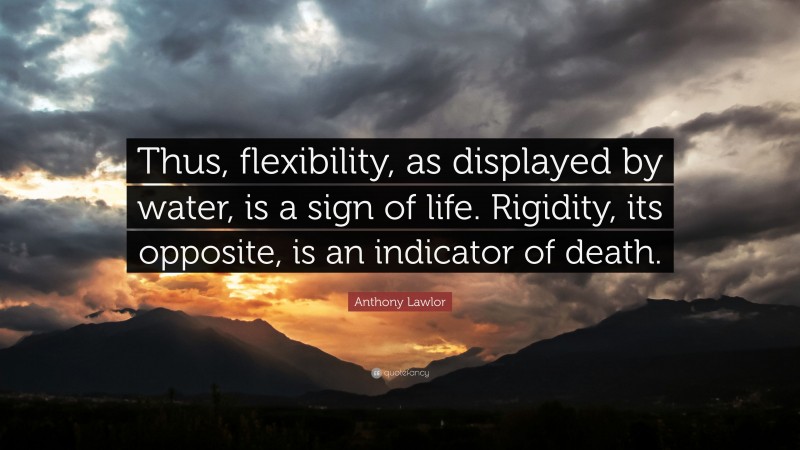 Anthony Lawlor Quote: “Thus, flexibility, as displayed by water, is a sign of life. Rigidity, its opposite, is an indicator of death.”