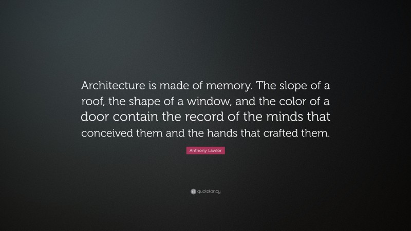 Anthony Lawlor Quote: “Architecture is made of memory. The slope of a roof, the shape of a window, and the color of a door contain the record of the minds that conceived them and the hands that crafted them.”