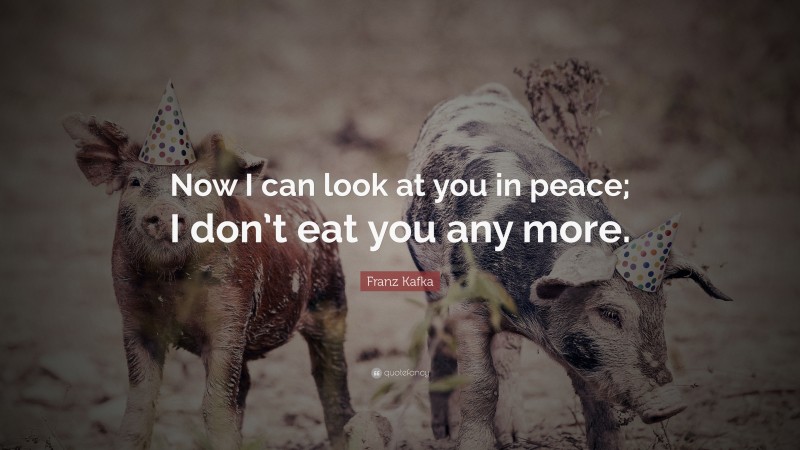 Quotes About Veganism: “Now I can look at you in peace; I don’t eat you any more.” — Franz Kafka