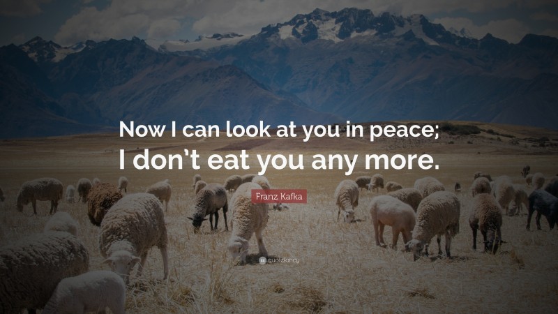 Franz Kafka Quote: “Now I can look at you in peace; I don’t eat you any more.”