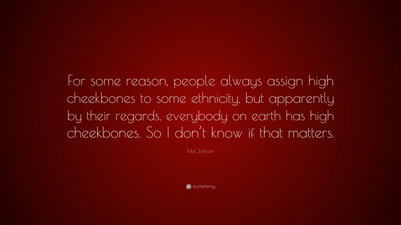 Mat Johnson Quote: “For some reason, people always assign high cheekbones to some ethnicity, but apparently by their regards, everybody on earth has high cheekbones. So I don’t know if that matters.”
