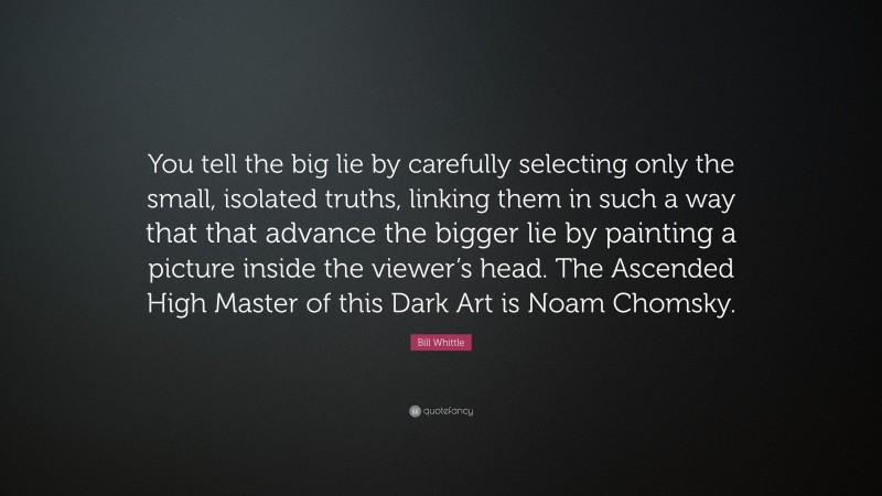 Bill Whittle Quote: “You tell the big lie by carefully selecting only the small, isolated truths, linking them in such a way that that advance the bigger lie by painting a picture inside the viewer’s head. The Ascended High Master of this Dark Art is Noam Chomsky.”