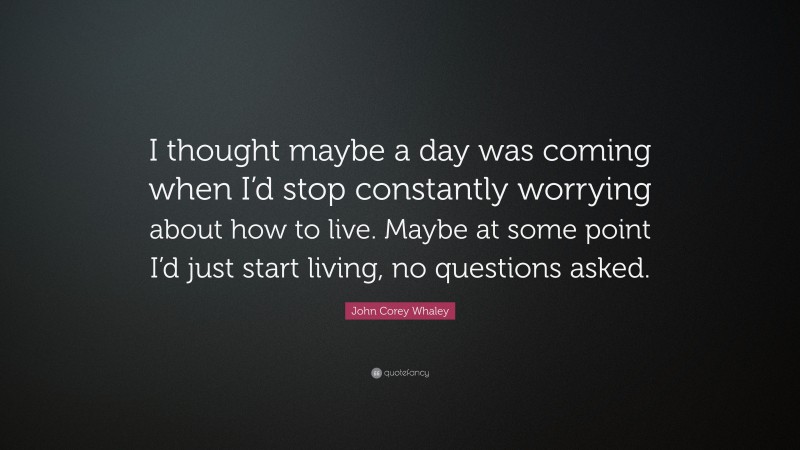 John Corey Whaley Quote: “I thought maybe a day was coming when I’d stop constantly worrying about how to live. Maybe at some point I’d just start living, no questions asked.”