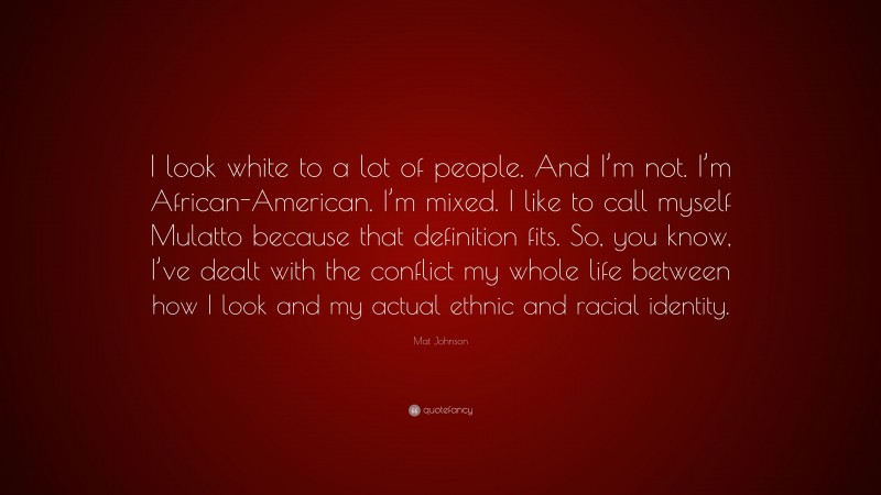 Mat Johnson Quote: “I look white to a lot of people. And I’m not. I’m African-American. I’m mixed. I like to call myself Mulatto because that definition fits. So, you know, I’ve dealt with the conflict my whole life between how I look and my actual ethnic and racial identity.”