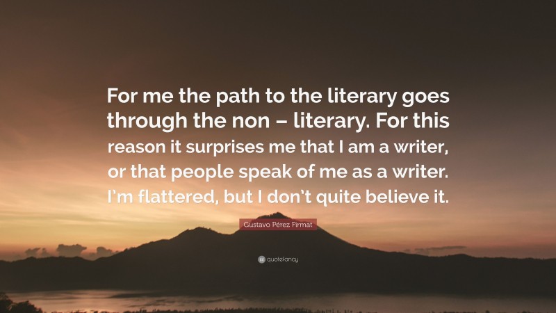 Gustavo Pérez Firmat Quote: “For me the path to the literary goes through the non – literary. For this reason it surprises me that I am a writer, or that people speak of me as a writer. I’m flattered, but I don’t quite believe it.”