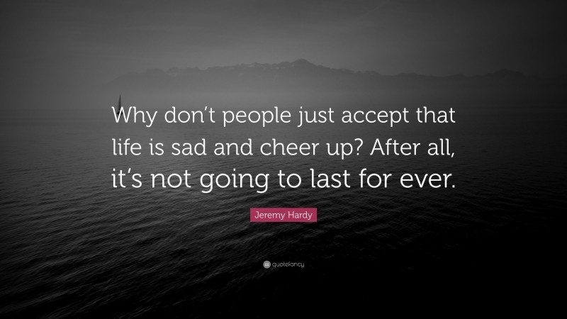 Jeremy Hardy Quote: “Why don’t people just accept that life is sad and cheer up? After all, it’s not going to last for ever.”