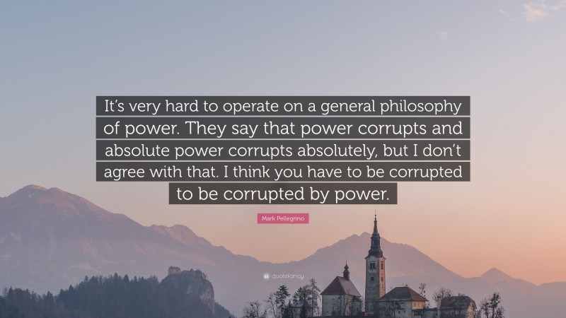 Mark Pellegrino Quote: “It’s very hard to operate on a general philosophy of power. They say that power corrupts and absolute power corrupts absolutely, but I don’t agree with that. I think you have to be corrupted to be corrupted by power.”