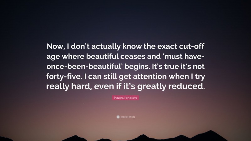 Paulina Porizkova Quote: “Now, I don’t actually know the exact cut-off age where beautiful ceases and ‘must have-once-been-beautiful’ begins. It’s true it’s not forty-five. I can still get attention when I try really hard, even if it’s greatly reduced.”