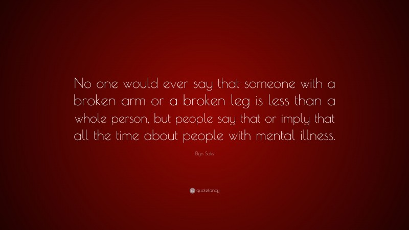 Elyn Saks Quote: “No one would ever say that someone with a broken arm or a broken leg is less than a whole person, but people say that or imply that all the time about people with mental illness.”