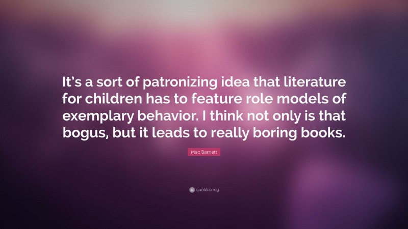 Mac Barnett Quote: “It’s a sort of patronizing idea that literature for children has to feature role models of exemplary behavior. I think not only is that bogus, but it leads to really boring books.”