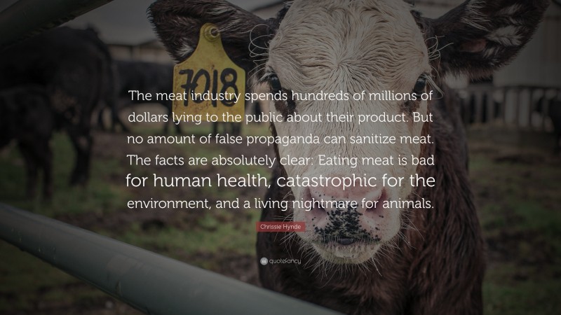 Chrissie Hynde Quote: “The meat industry spends hundreds of millions of dollars lying to the public about their product. But no amount of false propaganda can sanitize meat. The facts are absolutely clear: Eating meat is bad for human health, catastrophic for the environment, and a living nightmare for animals.”