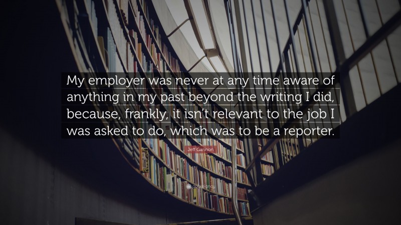 Jeff Gannon Quote: “My employer was never at any time aware of anything in my past beyond the writing I did, because, frankly, it isn’t relevant to the job I was asked to do, which was to be a reporter.”