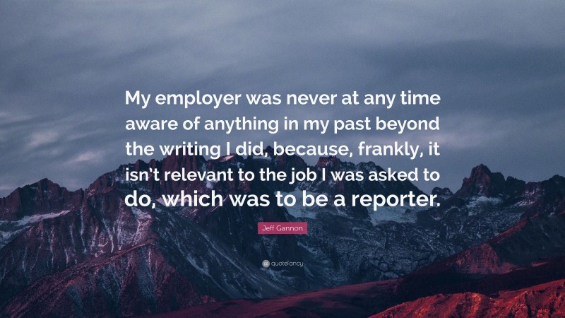 Jeff Gannon Quote: “My employer was never at any time aware of anything in my past beyond the writing I did, because, frankly, it isn’t relevant to the job I was asked to do, which was to be a reporter.”