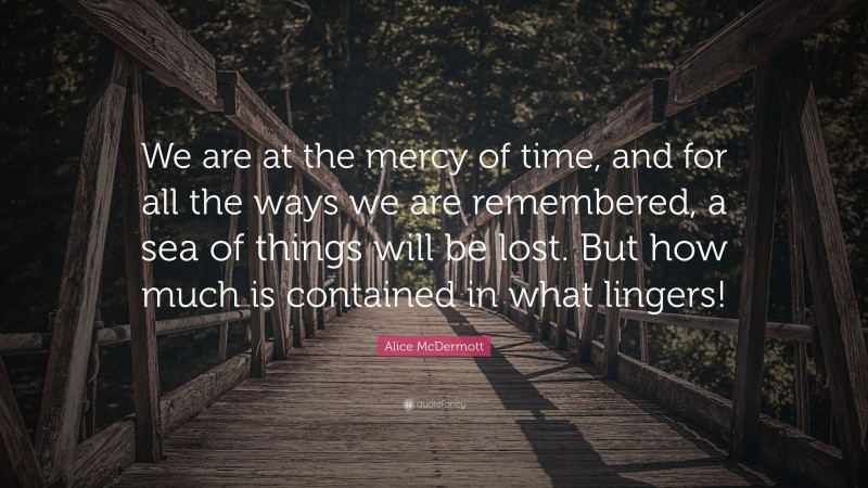Alice McDermott Quote: “We are at the mercy of time, and for all the ways we are remembered, a sea of things will be lost. But how much is contained in what lingers!”