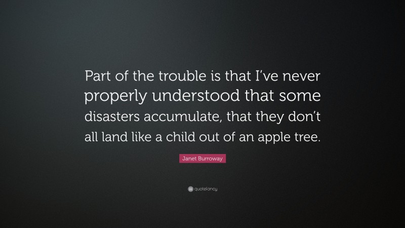 Janet Burroway Quote: “Part of the trouble is that I’ve never properly understood that some disasters accumulate, that they don’t all land like a child out of an apple tree.”