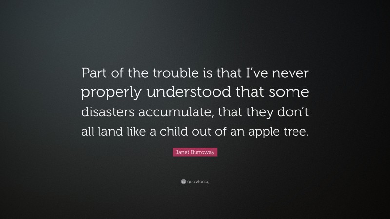 Janet Burroway Quote: “Part of the trouble is that I’ve never properly understood that some disasters accumulate, that they don’t all land like a child out of an apple tree.”