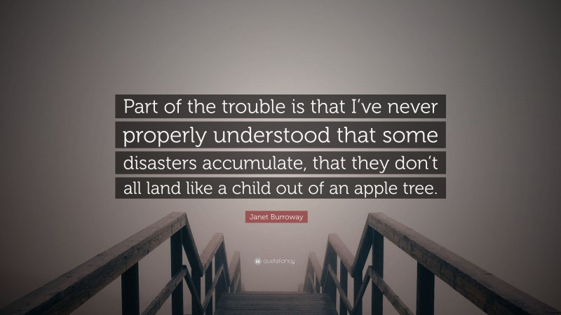 Janet Burroway Quote: “Part of the trouble is that I’ve never properly understood that some disasters accumulate, that they don’t all land like a child out of an apple tree.”
