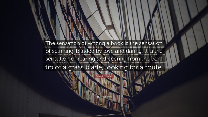 Janet Burroway Quote: “The sensation of writing a book is the sensation of spinning, blinded by love and daring. It is the sensation of rearing and peering from the bent tip of a grass blade, looking for a route.”
