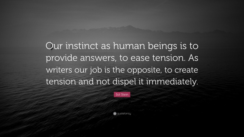 Sol Stein Quote: “Our instinct as human beings is to provide answers, to ease tension. As writers our job is the opposite, to create tension and not dispel it immediately.”