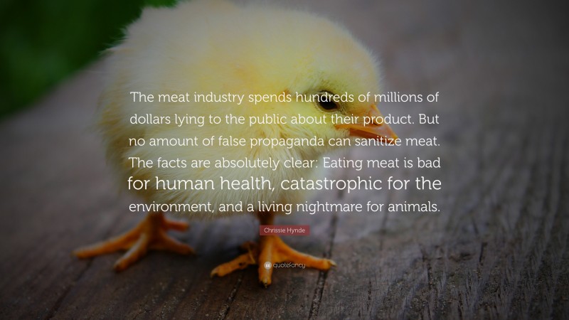 Chrissie Hynde Quote: “The meat industry spends hundreds of millions of dollars lying to the public about their product. But no amount of false propaganda can sanitize meat. The facts are absolutely clear: Eating meat is bad for human health, catastrophic for the environment, and a living nightmare for animals.”