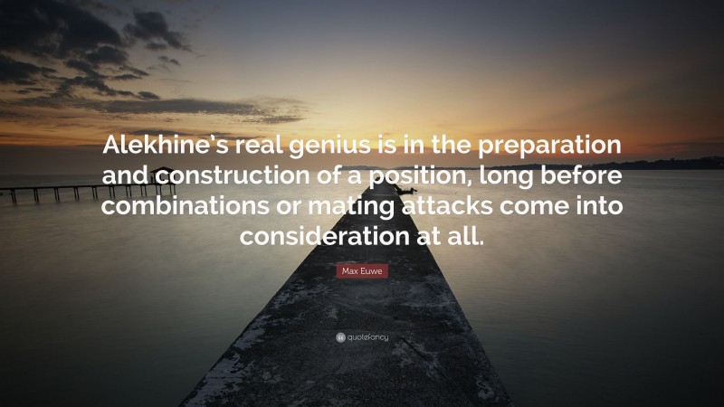 Max Euwe Quote: “Alekhine’s real genius is in the preparation and construction of a position, long before combinations or mating attacks come into consideration at all.”