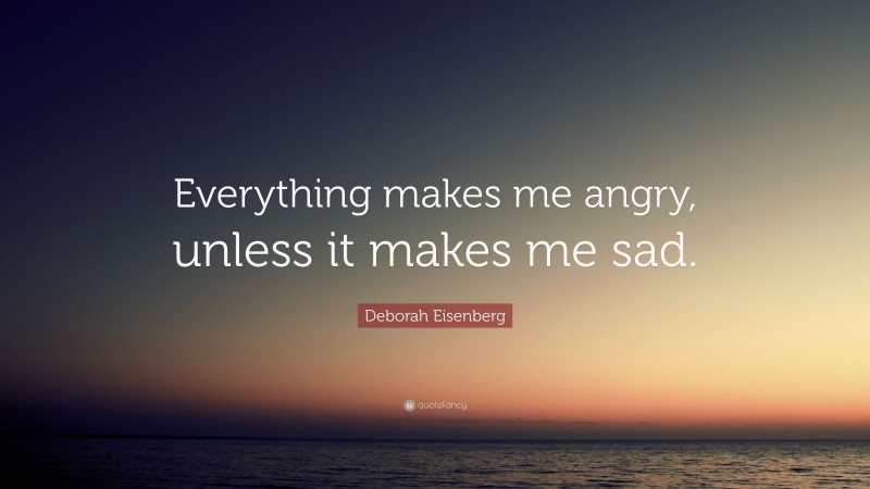 Deborah Eisenberg Quote: “Everything makes me angry, unless it makes me sad.”
