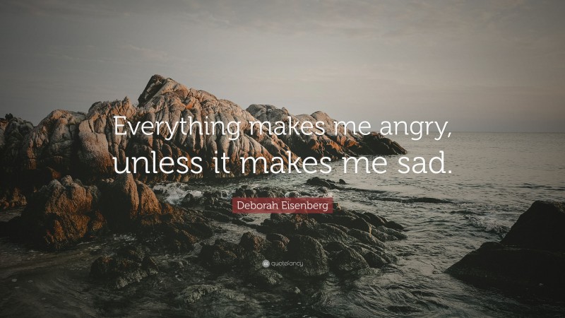 Deborah Eisenberg Quote: “Everything makes me angry, unless it makes me sad.”